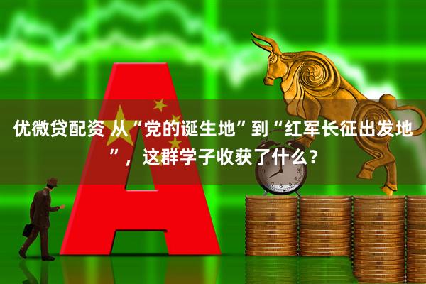优微贷配资 从“党的诞生地”到“红军长征出发地”，这群学子收获了什么？