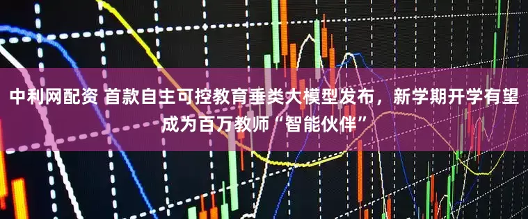 中利网配资 首款自主可控教育垂类大模型发布，新学期开学有望成为百万教师“智能伙伴”