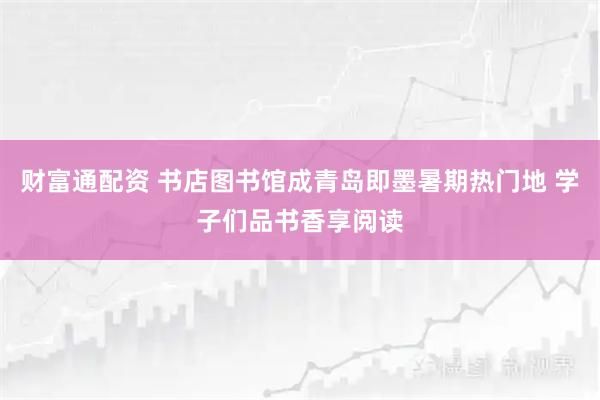 财富通配资 书店图书馆成青岛即墨暑期热门地 学子们品书香享阅读