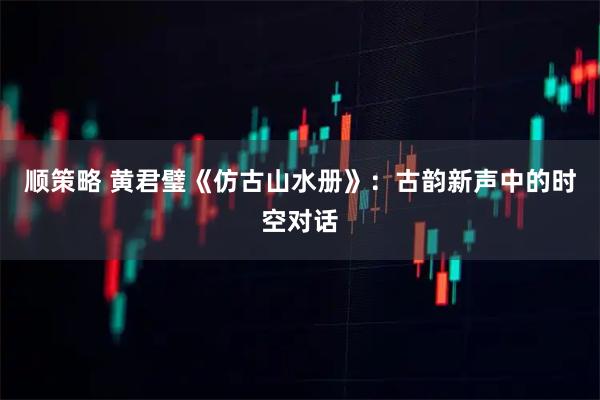 顺策略 黄君璧《仿古山水册》：古韵新声中的时空对话