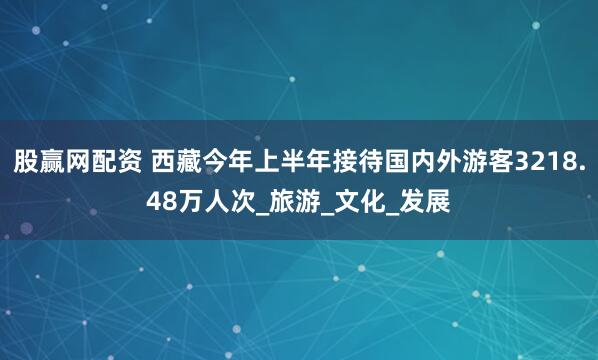 股赢网配资 西藏今年上半年接待国内外游客3218.48万人次_旅游_文化_发展