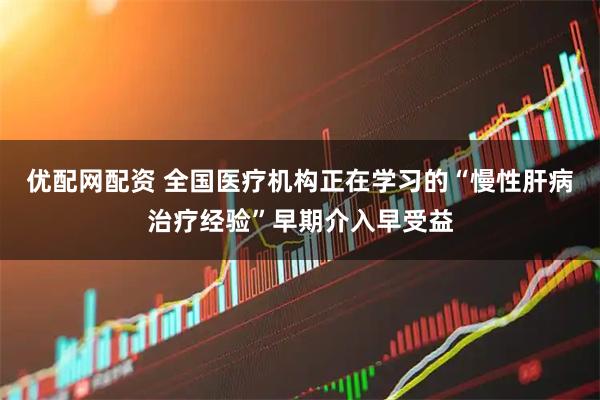 优配网配资 全国医疗机构正在学习的“慢性肝病治疗经验”早期介入早受益