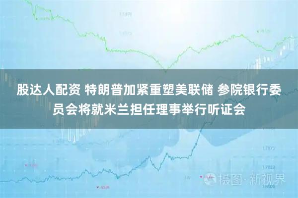 股达人配资 特朗普加紧重塑美联储 参院银行委员会将就米兰担任理事举行听证会