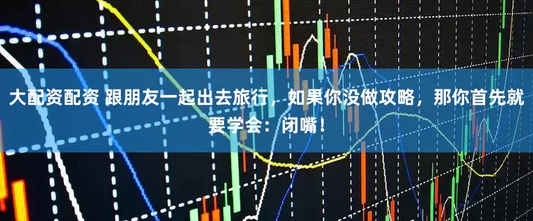 大配资配资 跟朋友一起出去旅行，如果你没做攻略，那你首先就要学会：闭嘴！