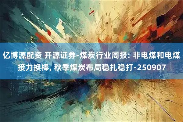 亿博源配资 开源证券-煤炭行业周报: 非电煤和电煤接力换棒, 秋季煤炭布局稳扎稳打-250907
