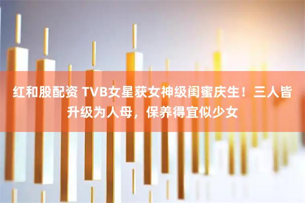 红和股配资 TVB女星获女神级闺蜜庆生！三人皆升级为人母，保养得宜似少女
