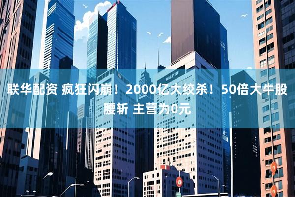 联华配资 疯狂闪崩！2000亿大绞杀！50倍大牛股腰斩 主营为0元
