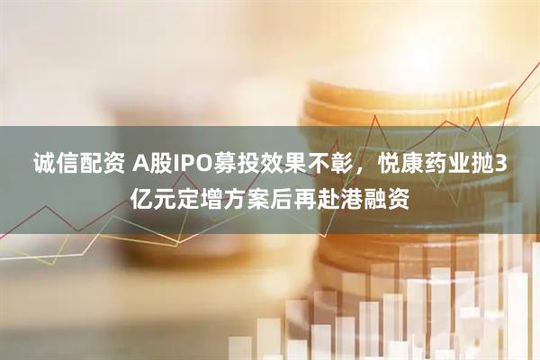 诚信配资 A股IPO募投效果不彰，悦康药业抛3亿元定增方案后再赴港融资
