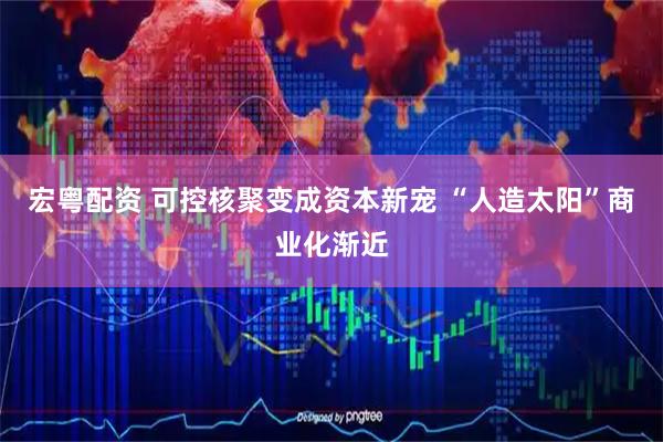 宏粤配资 可控核聚变成资本新宠 “人造太阳”商业化渐近