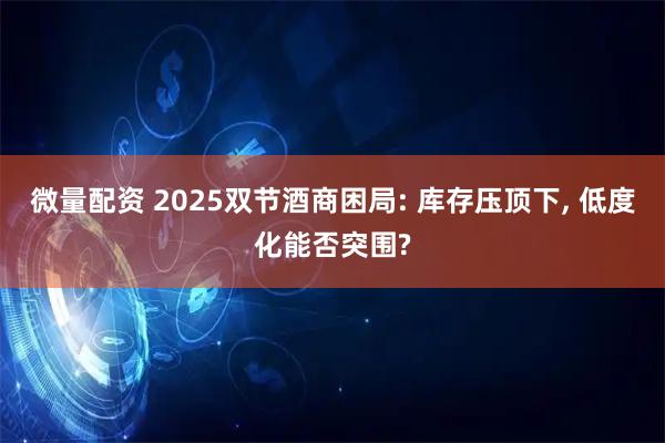 微量配资 2025双节酒商困局: 库存压顶下, 低度化能否突围?