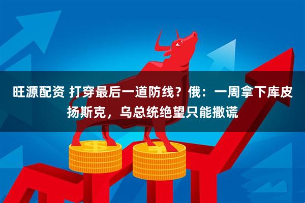旺源配资 打穿最后一道防线？俄：一周拿下库皮扬斯克，乌总统绝望只能撒谎