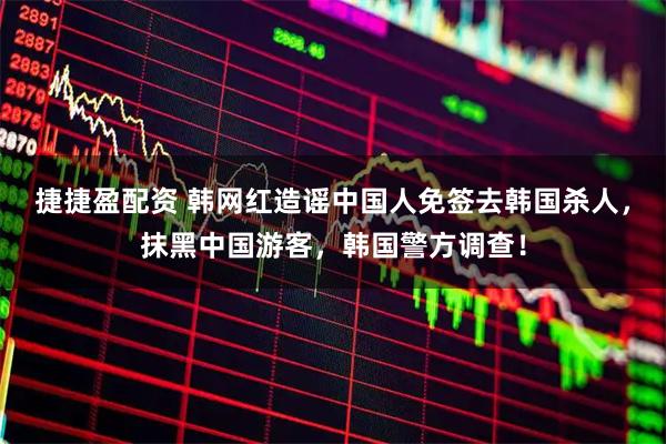 捷捷盈配资 韩网红造谣中国人免签去韩国杀人，抹黑中国游客，韩国警方调查！
