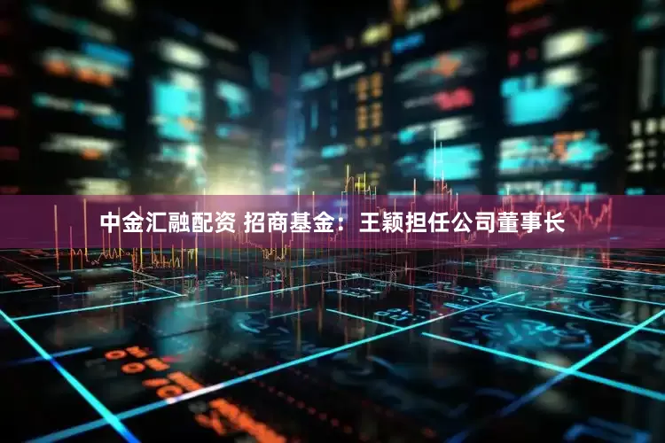 中金汇融配资 招商基金：王颖担任公司董事长