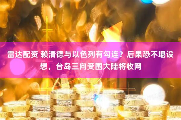 雷达配资 赖清德与以色列有勾连？后果恐不堪设想，台岛三向受围大陆将收网