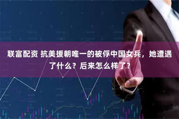 联富配资 抗美援朝唯一的被俘中国女兵，她遭遇了什么？后来怎么样了？