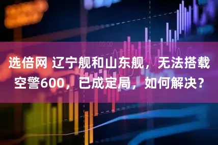 选倍网 辽宁舰和山东舰，无法搭载空警600，已成定局，如何解决？