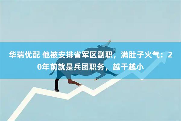 华瑞优配 他被安排省军区副职，满肚子火气：20年前就是兵团职务，越干越小