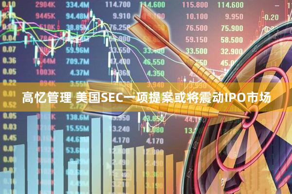 高忆管理 美国SEC一项提案或将震动IPO市场