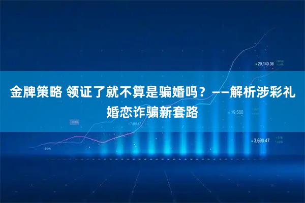 金牌策略 领证了就不算是骗婚吗？——解析涉彩礼婚恋诈骗新套路