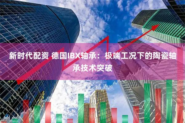 新时代配资 德国IBX轴承：极端工况下的陶瓷轴承技术突破